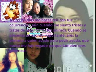 • Todos los días me haces reír con tus
ocurrencias, aún cuando me siento tristes y
tratas de levantarme los ánimos. Cuando se
presenta un asunto importante, eres la
primera a quién acudo para pedir ayuda, que
nunca me has negado porque también eres
generosa.
 
