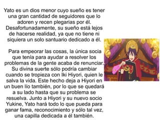 Yato es un dios menor cuyo sueño es tener
una gran cantidad de seguidores que lo
adoren y recen plegarias por él.
Desafortunadamente, su sueño está lejos
de hacerse realidad, ya que no tiene ni
siquiera un solo santuario dedicado a él.
Para empeorar las cosas, la única socia
que tenía para ayudar a resolver los
problemas de la gente acaba de renunciar.
Su divina suerte sólo podría cambiar
cuando se tropieza con Iki Hiyori, quien le
salva la vida. Este hecho deja a Hiyori en
un buen lío también, por lo que se quedará
a su lado hasta que su problema se
resuelva. Junto a Hiyori y su nuevo socio
Yukine, Yato hará todo lo que pueda para
ganar fama, reconocimiento y sólo tal vez,
una capilla dedicada a él también.
 