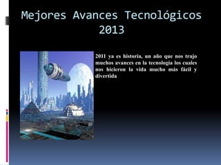 Mejores Avances Tecnológicos
            2013
           2011 ya es historia, un año que nos trajo
           muchos avances en la tecnología los cuales
           nos hicieron la vida mucho más fácil y
           divertida
 