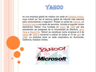 YAHOO es una empresa global de medios con sede en Estados Unidos, cuya misión es "ser el servicio global de Internet más esencial para consumidores y negocios". Posee un portal de Internet, un directorio web y una serie de servicios, incluido el popular correo electrónico Yahoo!. Fue fundada en enero de 1994 por dos estudiantes de postgrado de la Universidad de Stanford, Jerry Yang y David Filo. Yahoo! se constituyó como empresa el 2 de marzo de 1995 y comenzó a cotizar en bolsa el 12 de abril de 1996. La empresa tiene su sede corporativa en Sunnyvale, California, Estados Unidos. 