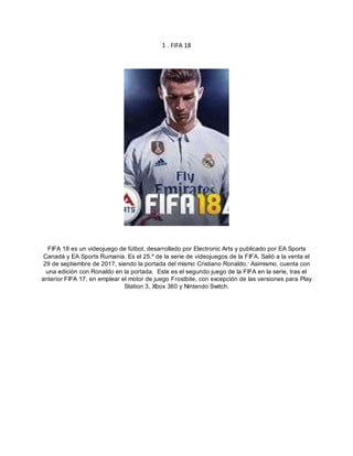 1 . FIFA 18
FIFA 18 es un videojuego de fútbol, desarrollado por Electronic Arts y publicado por EA Sports
Canadá y EA Sports Rumania. Es el 25.º de la serie de videojuegos de la FIFA. Salió a la venta el
29 de septiembre de 2017, siendo la portada del mismo Cristiano Ronaldo.1
Asimismo, cuenta con
una edición con Ronaldo en la portada. Este es el segundo juego de la FIFA en la serie, tras el
anterior FIFA 17, en emplear el motor de juego Frostbite, con excepción de las versiones para Play
Station 3, Xbox 360 y Nintendo Switch.
 