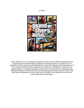 2. GTA V
Grand Theft Auto V es un videojuego de acción-aventura de mundo abierto desarrollado por la
compañía británica Rockstar North y distribuido por Rockstar Games. Fue lanzado el 17 de
septiembre de 2013 para las consolas PlayStation 3 y Xbox 360. Posteriormente, fue lanzado el 18
de noviembre de 2014 para las consolas de nueva generación PlayStation 4 y Xbox One con
mejores gráficos y novedades interesantes como la vista en primera persona y finalmente para
Microsoft Windows el 14 de abril de 2015. Se trató del primer gran título en la serie Grand Theft
Auto desde el lanzamiento de Grand Theft Auto IV en 2008, el cual estrenó la «era HD» de la
mencionada serie de videojuegos.
 