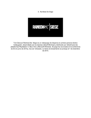 3. Rainbow Six Siege
Tom Clancy's Rainbow Six: Siege es un videojuego de disparos en primera persona táctico
multijugador, desarrollado por la empresa Ubisoft Montreal y distribuido por Ubisoft para las
plataformas PlayStation 4, Xbox One y Microsoft Windows. El juego fue anunciado en la conferencia
de E3 en junio de 2014y, tras ser retrasado, su fecha de lanzamiento se produjo el 1 de diciembre
de 2015.
 