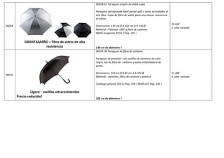 96058 
GRANTAMAÑO – fibra de vidrio de alta 
resistencia 
96058-01 Paraguas amplio de doble capa 
Paraguas extragrande ideal parael golf u otras actividades al 
aire libre. Capa de fibra de vidrio para una mayor resistencia 
al viento. 
Dimensions: 130 cm B X 102 cm A X 130 Ø 
Material : Poliester 190T y fibra de carbono 
XMAS magazine 2014 ( Pag. 145 ) 
130 cm de diámetro ! 
15.62€ 
1 color incluido 
96035 
Ligero – varillas ultraresistentes 
Precio reducido! 
96035-30 Paraguas de fibra de carbono 
Paraguas de poliéster con varillas de aluminio de color 
negro, eje de fibra de carbono y suave empuñadura de 
goma. 
Dimensions: 103 cm B X 83 cm A X 102 Ø 
Material : poliéster, fibra de carbono y plástico 
Catálogo general 2014 ( Pag. 259 ) XMAS14 ( Pag. 148 ) 
102 cm de diámetro ! 
11.09€ 
1 color incluido 
