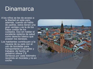 Dinamarca 
A los niños se les da acceso a 
la libertad en este país; 
además, cuando se habla 
de padres, estos tienen una 
gran ventaja y es la de los 
bajos costos de los 
cuidados. Eso sin hablar el 
excelente sistema de salud 
como derecho básico que 
poseen los daneses. 
Los habitantes contribuyen a la 
riqueza de su país con el 
uso de bicicletas para 
transportarse a escuelas y 
trabajos; de hecho, el 
gobierno ofrece 7,8 
centavos por cada kilómetro 
recorrido en bicicleta y no en 
coche. 
 
