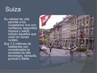 Suiza 
Su calidad de vida 
permite a los 
ciudadanos vivir con 
confianza, seguridad, 
riqueza y salud; 
incluso aquellos que 
viven en zonas 
rurales. 
Sus 7,2 millones de 
habitantes son 
considerados la 
sociedad de alta 
tecnología, tranquila, 
puntual y fiable. 
 