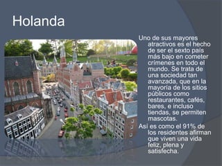 Holanda 
Uno de sus mayores 
atractivos es el hecho 
de ser el sexto país 
más bajo en cometer 
crímenes en todo el 
mundo. Se trata de 
una sociedad tan 
avanzada, que en la 
mayoría de los sitios 
públicos como 
restaurantes, cafés, 
bares, e incluso 
tiendas, se permiten 
mascotas. 
Así es como el 91% de 
los residentes afirman 
que viven una vida 
feliz, plena y 
satisfecha. 
