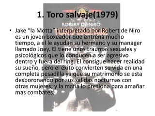1. Toro salvaje(1979)
• Jake “la Motta” interpretado por Robert de Niro
  es un joven boxeador que entrena mucho
  tiempo, a el le ayudan su hermano y su manager
  llamado Joey. El tiene unos traumas sexuales y
  psicológicos que lo conducen a ser agresivo
  dentro y fuera del ring. El consigue hacer realidad
  su sueño, pero el éxito convierten su vida en una
  completa pesadilla ya que su matrimonio se esta
  desboronando por sus salidas nocturnas con
  otras mujeres; y la mafia lo presiona para amañar
  mas combates.
 