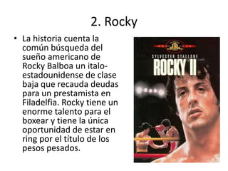 2. Rocky
• La historia cuenta la
  común búsqueda del
  sueño americano de
  Rocky Balboa un italo-
  estadounidense de clase
  baja que recauda deudas
  para un prestamista en
  Filadelfia. Rocky tiene un
  enorme talento para el
  boxear y tiene la única
  oportunidad de estar en
  ring por el título de los
  pesos pesados.
 