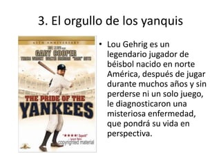3. El orgullo de los yanquis
           • Lou Gehrig es un
             legendario jugador de
             béisbol nacido en norte
             América, después de jugar
             durante muchos años y sin
             perderse ni un solo juego,
             le diagnosticaron una
             misteriosa enfermedad,
             que pondrá su vida en
             perspectiva.
 