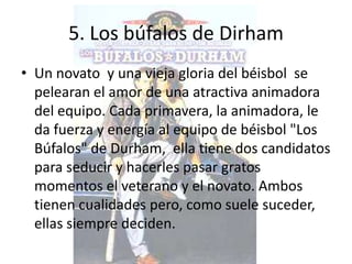 5. Los búfalos de Dirham
• Un novato y una vieja gloria del béisbol se
  pelearan el amor de una atractiva animadora
  del equipo. Cada primavera, la animadora, le
  da fuerza y energía al equipo de béisbol "Los
  Búfalos" de Durham, ella tiene dos candidatos
  para seducir y hacerles pasar gratos
  momentos el veterano y el novato. Ambos
  tienen cualidades pero, como suele suceder,
  ellas siempre deciden.
 