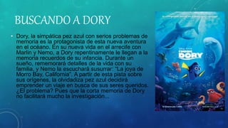 BUSCANDO A DORY
• Dory, la simpática pez azul con serios problemas de
memoria es la protagonista de esta nueva aventura
en el océano. En su nueva vida en el arrecife con
Marlin y Nemo, a Dory repentinamente le llegan a la
memoria recuerdos de su infancia. Durante un
sueño, rememorará detalles de la vida con su
familia, y Nemo la escuchará susurrar: “La joya de
Morro Bay, California”. A partir de esta pista sobre
sus orígenes, la olvidadiza pez azul decidirá
emprender un viaje en busca de sus seres queridos.
¿El problema? Pues que la corta memoria de Dory
no facilitará mucho la investigación...
 