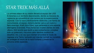 STAR TREK MÁS ALLÁ
• La primera etapa de su misión llevará al equipo del USS
Enterprise a un territorio desconocido, donde su travesía de
vigilancia se convertirá en una carrera por la supervivencia
espacial. Con la nave prácticamente destruida y sin forma de
comunicarse, el equipo deberá plantar cara a un nuevo y
fiero enemigo, Krall (Idris Elba), que pertenece a una especie
alienígena avanzada. Para frenar los crueles planes de este
villano, Kirk tendrá que reunir a sus compañeros y emplear
todo su potencial y recursos para resolver multitud de
desafíos. Así, a la vez que intentan encontrar el modo de
regresar a la Tierra, lucharán por intentar cumplir su cometido
de proteger el futuro de la raza humana y preservar la
armonía entre especies.
 