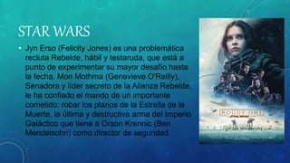 STAR WARS
• Jyn Erso (Felicity Jones) es una problemática
recluta Rebelde, hábil y testaruda, que está a
punto de experimentar su mayor desafío hasta
la fecha. Mon Mothma (Genevieve O'Reilly),
Senadora y líder secreto de la Alianza Rebelde,
le ha confiado el mando de un importante
cometido: robar los planos de la Estrella de la
Muerte, la última y destructiva arma del Imperio
Galáctico que tiene a Orson Krennic (Ben
Mendelsohn) como director de seguridad.
 