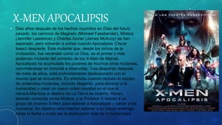 X-MEN APOCALIPSIS
• Diez años después de los hechos ocurridos en Días del futuro
pasado, los caminos de Magneto (Michael Fassbender), Mística
(Jennifer Lawrence) y Charles Xavier (James McAvoy) se han
separado, pero volverán a unirse cuando Apocalipsis (Oscar
Isaac) despierte. Este mutante que, desde los inicios de la
civilización, fue venerado como un Dios, es el primer y más
poderoso mutante del universo de los X-Men de Marvel.
Apocalipsis ha acumulado los poderes de muchos otros mutantes,
convirtiéndose en inmortal e invencible. Tras despertar después
de miles de años, está profundamente desilusionado con el
mundo que se encuentra. Es entonces cuando recluta un equipo
de poderosos mutantes, incluido Magento, para eliminar a la
humanidad y crear un nuevo orden mundial en el que él
reinará.Mientras el destino de La Tierra es incierto, Raven,
también conocida como Mística, y el Profesor X lideran a un
grupo de jóvenes X-Men para detener a Apocalipsis y salvar a los
humanos. Su objetivo será intentar detener a su mayor enemigo
hasta la fecha y evitar así la destrucción total de la humanidad.
 