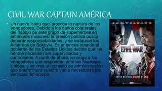 CIVIL WAR CAPTAIN AMÉRICA
• Un nuevo ‘statu quo’ provoca la ruptura de los
Vengadores. Debido a los daños colaterales
del trabajo de este grupo de superhéroes en
anteriores misiones, la presión política busca
depurar responsabilidades, y se instauran los
Acuerdos de Sokovia. Es entonces cuando el
gobierno de los Estados Unidos decide que los
héroes necesitan ser supervisados y
controlados. A partir de ahora, se exige a los
Vengadores que respondan ante las Naciones
Unidas, y se crea un consejo de administración
que determinará cuándo van a necesitarse los
servicios del equipo.
 