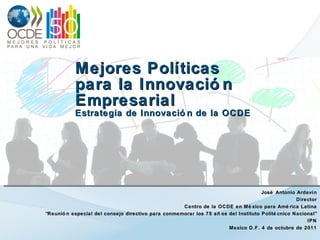 Mejores Políticas  para la Innovación Empresarial Estrategia de Innovación de la OCDE José Antonio Ardavín Director Centro de la OCDE en México para América Latina “ Reunión especial del consejo directivo para conmemorar los 75 años del Instituto Politécnico Nacional” IPN Mexico D.F. 4 de octubre de 2011 