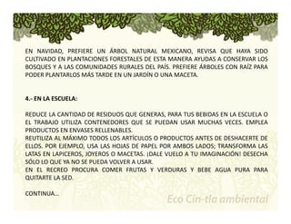 EN NAVIDAD, PREFIERE UN ÁRBOL NATURAL MEXICANO, REVISA QUE HAYA SIDO 
CULTIVADO EN PLANTACIONES FORESTALES DE ESTA MANERA AYUDAS A CONSERVAR LOS 
BOSQUES Y A LAS COMUNIDADES RURALES DEL PAÍS. PREFIERE ÁRBOLES CON RAÍZ PARA 
PODER PLANTARLOS MÁS TARDE EN UN JARDÍN O UNA MACETA. 
4.‐ EN LA ESCUELA: 
REDUCE LA CANTIDAD DE RESIDUOS QUE GENERAS, PARA TUS BEBIDAS EN LA ESCUELA O 
EL TRABAJO UTILIZA CONTENEDORES QUE SE PUEDAN USAR MUCHAS VECES. EMPLEA 
PRODUCTOS EN ENVASES RELLENABLES. 
REUTILIZA AL MÁXIMO TODOS LOS ARTÍCULOS O PRODUCTOS ANTES DE DESHACERTE DE 
ELLOS. POR EJEMPLO, USA LAS HOJAS DE PAPEL POR AMBOS LADOS; TRANSFORMA LAS 
LATAS EN LAPICEROS, JOYEROS O MACETAS. ¡DALE VUELO A TU IMAGINACIÓN! DESECHA 
SÓLO LO QUE YA NO SE PUEDA VOLVER A USAR. 
EN EL RECREO PROCURA COMER FRUTAS Y VERDURAS Y BEBE AGUA PURA PARA 
QUITARTE LA SED. 
CONTINUA… 
 