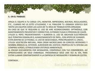5.‐ EN EL TRABAJO: 
APAGA EL EQUIPO A TU CARGO: CPU, MONITOR, IMPRESORAS, BOCINAS, REGULADORES, 
ETC., CUANDO NO LO ESTÉS UTILIZANDO, Y AL FINALIZAR TU JORNADA VERIFICA QUE 
TANTO LOS EQUIPOS COMO LAS LUCES DE TU ÁREA DE TRABAJO ESTÉN APAGADAS 
EN CASO DE QUE SE REQUIERA EL USO DE AIRE ACONDICIONADO: OPTIMÍZALO, CON 
MANTENIMIENTO PREVENTIVO Y CORRECTIVO, EVITANDO FUGAS O PÉRDIDAS DE CALOR. 
UTILIZA EL PAPEL PRUDENTEMENTE Y AUMENTA EL USO DE ARCHIVOS ELECTRÓNICOS 
QUE PERMITAN DISMINUIR EL ALMACENAMIENTO DE PAPEL, CON APOYO DE SCANNER. 
EVITA DENTRO DE LO POSIBLE, EL USO DE DESECHABLES, PRINCIPALMENTE EL UNICEL. 
UTILIZA VEGETACIÓN NATURAL, PARA CREAR MICROCLIMAS EN ESPACIOS INTERIORES Y 
SIEMBRA ÁRBOLES AL EXTERIOR, ALREDEDOR DEL EDIFICIO. PROPICIA EN TU OFICINA LAS 
COMPRAS VERDES, ESTABLECIENDO CRITERIOS AMBIENTALES. 
AL ENVIAR DOCUMENTOS POR MENSAJERÍA, COMÉNTALO CON TUS COMPAÑEROS, ASÍ 
APROVECHARÁS UN SOLO EMBARQUE. PROGRÁMALO SÓLO UNA VEZ AL DÍA, PARA 
EVITAR LLAMAR CONSTANTEMENTE A LA EMPRESA DE MENSAJERÍA Y DISMINUIR COSTOS. 
CONTINUA… 
 
