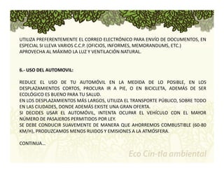 UTILIZA PREFERENTEMENTE EL CORREO ELECTRÓNICO PARA ENVÍO DE DOCUMENTOS, EN 
ESPECIAL SI LLEVA VARIOS C.C.P. (OFICIOS, INFORMES, MEMORANDUMS, ETC.) 
APROVECHA AL MÁXIMO LA LUZ Y VENTILACIÓN NATURAL. 
6.‐ USO DEL AUTOMOVIL: 
REDUCE EL USO DE TU AUTOMÓVIL EN LA MEDIDA DE LO POSIBLE, EN LOS 
DESPLAZAMIENTOS CORTOS, PROCURA IR A PIE, O EN BICICLETA, ADEMÁS DE SER 
ECOLÓGICO ES BUENO PARA TU SALUD. 
EN LOS DESPLAZAMIENTOS MÁS LARGOS, UTILIZA EL TRANSPORTE PÚBLICO, SOBRE TODO 
EN LAS CIUDADES, DONDE ADEMÁS EXISTE UNA GRAN OFERTA. 
SI DECIDES USAR EL AUTOMÓVIL, INTENTA OCUPAR EL VEHÍCULO CON EL MAYOR 
NÚMERO DE PASAJEROS PERMITIDOS POR LEY. 
SE DEBE CONDUCIR SUAVEMENTE DE MANERA QUE AHORREMOS COMBUSTIBLE (60‐80 
KM/H), PRODUZCAMOS MENOS RUIDOS Y EMISIONES A LA ATMÓSFERA. 
CONTINUA… 
 