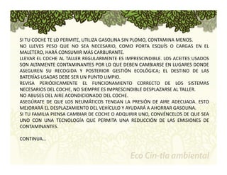 SI TU COCHE TE LO PERMITE, UTILIZA GASOLINA SIN PLOMO, CONTAMINA MENOS. 
NO LLEVES PESO QUE NO SEA NECESARIO, COMO PORTA ESQUÍS O CARGAS EN EL 
MALETERO, HARÁ CONSUMIR MÁS CARBURANTE. 
LLEVAR EL COCHE AL TALLER REGULARMENTE ES IMPRESCINDIBLE. LOS ACEITES USADOS 
SON ALTAMENTE CONTAMINANTES POR LO QUE DEBEN CAMBIARSE EN LUGARES DONDE 
ASEGUREN SU RECOGIDA Y POSTERIOR GESTIÓN ECOLÓGICA; EL DESTINO DE LAS 
BATERÍAS USADAS DEBE SER UN PUNTO LIMPIO. 
REVISA PERIÓDICAMENTE EL FUNCIONAMIENTO CORRECTO DE LOS SISTEMAS 
NECESARIOS DEL COCHE, NO SIEMPRE ES IMPRESCINDIBLE DESPLAZARSE AL TALLER. 
NO ABUSES DEL AIRE ACONDICIONADO DEL COCHE. 
ASEGÚRATE DE QUE LOS NEUMÁTICOS TENGAN LA PRESIÓN DE AIRE ADECUADA. ESTO 
MEJORARÁ EL DESPLAZAMIENTO DEL VEHÍCULO Y AYUDARÁ A AHORRAR GASOLINA. 
SI TU FAMILIA PIENSA CAMBIAR DE COCHE O ADQUIRIR UNO, CONVÉNCELOS DE QUE SEA 
UNO CON UNA TECNOLOGÍA QUE PERMITA UNA REDUCCIÓN DE LAS EMISIONES DE 
CONTAMINANTES. 
CONTINUA… 
 