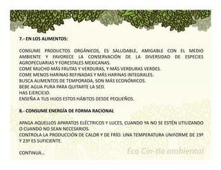 7.‐ EN LOS ALIMENTOS: 
CONSUME PRODUCTOS ORGÁNICOS, ES SALUDABLE, AMIGABLE CON EL MEDIO 
AMBIENTE Y FAVORECE LA CONSERVACIÓN DE LA DIVERSIDAD DE ESPECIES 
AGROPECUARIAS Y FORESTALES MEXICANAS. 
COME MUCHO MÁS FRUTAS Y VERDURAS, Y MÁS VERDURAS VERDES. 
COME MENOS HARINAS REFINADAS Y MÁS HARINAS INTEGRALES. 
BUSCA ALIMENTOS DE TEMPORADA, SON MÁS ECONÓMICOS. 
BEBE AGUA PURA PARA QUITARTE LA SED. 
HAS EJERCICIO. 
ENSEÑA A TUS HIJOS ESTOS HÁBITOS DESDE PEQUEÑOS. 
8.‐ CONSUME ENERGÍA DE FORMA RACIONAL 
APAGA AQUELLOS APARATOS ELÉCTRICOS Y LUCES, CUANDO YA NO SE ESTÉN UTILIZANDO 
O CUANDO NO SEAN NECESARIOS. 
CONTROLA LA PRODUCCIÓN DE CALOR Y DE FRÍO. UNA TEMPERATURA UNIFORME DE 19º 
Y 23º ES SUFICIENTE. 
CONTINUA… 
 