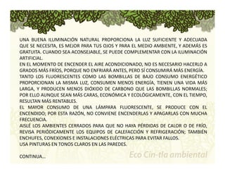 UNA BUENA ILUMINACIÓN NATURAL PROPORCIONA LA LUZ SUFICIENTE Y ADECUADA 
QUE SE NECESITA, ES MEJOR PARA TUS OJOS Y PARA EL MEDIO AMBIENTE, Y ADEMÁS ES 
GRATUITA. CUANDO SEA ACONSEJABLE, SE PUEDE COMPLEMENTAR CON LA ILUMINACIÓN 
ARTIFICIAL. 
EN EL MOMENTO DE ENCENDER EL AIRE ACONDICIONADO, NO ES NECESARIO HACERLO A 
GRADOS MÁS FRÍOS, PORQUE NO ENFRIARÁ ANTES, PERO SÍ CONSUMIRÁ MÁS ENERGÍA. 
TANTO LOS FLUORESCENTES COMO LAS BOMBILLAS DE BAJO CONSUMO ENERGÉTICO 
PROPORCIONAN LA MISMA LUZ, CONSUMEN MENOS ENERGÍA, TIENEN UNA VIDA MÁS 
LARGA, Y PRODUCEN MENOS DIÓXIDO DE CARBONO QUE LAS BOMBILLAS NORMALES; 
POR ELLO AUNQUE SEAN MÁS CARAS, ECONÓMICA Y ECOLÓGICAMENTE, CON EL TIEMPO, 
RESULTAN MÁS RENTABLES. 
EL MAYOR CONSUMO DE UNA LÁMPARA FLUORESCENTE, SE PRODUCE CON EL 
ENCENDIDO; POR ESTA RAZÓN, NO CONVIENE ENCENDERLAS Y APAGARLAS CON MUCHA 
FRECUENCIA. 
AISLÉ LOS AMBIENTES CERRADOS PARA QUE NO HAYA PÉRDIDAS DE CALOR O DE FRÍO, 
REVISA PERIÓDICAMENTE LOS EQUIPOS DE CALEFACCIÓN Y REFRIGERACIÓN; TAMBIÉN 
ENCHUFES, CONEXIONES E INSTALACIONES ELÉCTRICAS PARA EVITAR FALLOS. 
USA PINTURAS EN TONOS CLAROS EN LAS PAREDES. 
CONTINUA… 
 