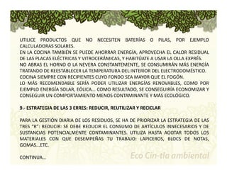 UTILICE PRODUCTOS QUE NO NECESITEN BATERÍAS O PILAS, POR EJEMPLO 
CALCULADORAS SOLARES. 
EN LA COCINA TAMBIÉN SE PUEDE AHORRAR ENERGÍA, APROVECHA EL CALOR RESIDUAL 
DE LAS PLACAS ELÉCTRICAS Y VITROCERÁMICAS, Y HABITÚATE A USAR LA OLLA EXPRÉS. 
NO ABRAS EL HORNO O LA NEVERA CONSTANTEMENTE, SE CONSUMIRÁN MÁS ENERGÍA 
TRATANDO DE REESTABLECER LA TEMPERATURA DEL INTERIOR DEL ELECTRODOMÉSTICO. 
COCINA SIEMPRE CON RECIPIENTES CUYO FONDO SEA MAYOR QUE EL FOGÓN. 
LO MÁS RECOMENDABLE SERÍA PODER UTILIZAR ENERGÍAS RENOVABLES, COMO POR 
EJEMPLO ENERGÍA SOLAR, EÓLICA... COMO RESULTADO, SE CONSEGUIRÍA ECONOMIZAR Y 
CONSEGUIR UN COMPORTAMIENTO MENOS CONTAMINANTE Y MÁS ECOLÓGICO. 
9.‐ ESTRATEGIA DE LAS 3 ERRES: REDUCIR, REUTILIZAR Y RECICLAR 
PARA LA GESTIÓN DIARIA DE LOS RESIDUOS, SE HA DE PRIORIZAR LA ESTRATEGIA DE LAS 
TRES “R”: REDUCIR: SE DEBE REDUCIR EL CONSUMO DE ARTÍCULOS INNECESARIOS Y DE 
SUSTANCIAS POTENCIALMENTE CONTAMINANTES. UTILIZA HASTA AGOTAR TODOS LOS 
MATERIALES CON QUE DESEMPEÑAS TU TRABAJO: LAPICEROS, BLOCS DE NOTAS, 
GOMAS...ETC. 
CONTINUA… 
 