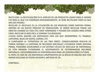 REUTILIZAR: LA REUTILIZACIÓN ES EL EMPLEO DE UN PRODUCTO USADO PARA EL MISMO 
FIN PARA EL QUE FUE DISEÑADO ORIGINARIAMENTE. SE DEBE REUTILIZAR TODO LO QUE 
NOS SEA POSIBLE. 
RECICLAR: EL RECICLAJE ES LA UTILIZACIÓN DE LOS RESIDUOS COMO MATERIA PRIMA, 
DENTRO DE UN NUEVO PROCESO DE PRODUCCIÓN. SE DEBEN RECICLAR TODOS LOS 
OBJETOS CUANDO SU VIDA ÚTIL HAYA TERMINADO Y PUEDAN SER USADOS PARA OTROS 
FINES. RECICLAR ES MÁS FÁCIL SI SEPARAS TUS RESIDUOS. 
UTILIZA HASTA AGOTAR LOS MATERIALES CON LOS QUE DESEMPEÑAS TU TRABAJO: 
LAPICEROS, BLOCS DE NOTAS, GOMAS, ETC. 
SI CUMPLIMOS LA “ESTRATEGIA DE LAS TRES ERRES”, CONSEGUIREMOS REDUCIR DE 
FORMA NOTABLE LA CANTIDAD DE RECURSOS NATURALES UTILIZADOS COMO MATERIA 
PRIMA, PUDIENDO ACERCARNOS A UN SISTEMA CÍCLICO DE RECICLAJE DE MATERIALES; 
DE ESTA MANERA EVITAREMOS EL AGOTAMIENTO DE DETERMINADOS RECURSOS 
NATURALES, ASEGURÁNDONOS SU DISPONIBILIDAD PARA LAS GENERACIONES FUTURAS. 
EL PAPEL ES UNO DE LOS MATERIALES COMPONENTES DE LA BOLSA DE BASURA QUE CON 
MAYOR FACILIDAD SE PUEDE APLICAR EL MÉTODO DE 3R. 
CONTINUA… 
 