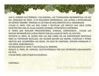 USA EL CORREO ELECTRÓNICO, Y EN GENERAL, LAS TECNOLOGÍAS INFORMÁTICAS, EN VEZ 
DEL CONSUMO DE PAPEL. SI ES NECESARIO IMPRIMIRLOS, USA LETRAS E INTERLINEADO 
DE MENOR TAMAÑO. PRIORIZA LA LECTURA DE DOCUMENTOS EN EL ORDENADOR. 
UTILIZA EL PAPEL POR LAS DOS CARAS Y REUTILIZA LOS PAPELES QUE SÓLO ESTÁN 
ESCRITOS POR UNA DE ELLAS CUANDO ESCRIBAS, FOTOCOPIES O IMPRIMAS. 
SI TIENES QUE REALIZAR PRESENTACIONES, CHARLAS, CONFERENCIA... UTILIZA LOS 
MEDIOS INFORMÁTICOS (VIDEO PROYECTOR) EN LUGAR DE PAPEL DE ACETATO. 
DEPOSITA EL PAPEL YA USADO POR LAS DOS CARAS EN UN CONTENEDOR ESPECÍFICO 
PARA SU POSTERIOR RECICLAJE; SIN OLVIDAR QUITAR LAS GRAPAS, PLÁSTICOS Y OTROS 
OBJETOS QUE ACOMPAÑEN LAS HOJAS. EN CASO DE CARTONES, INTENTA DISMINUIR EL 
VOLUMEN, DOBLÁNDOLOS. 
NO MALGASTES EL PAPEL Y REUTILÍZALO AL MÁXIMO. 
REDUCE EL PAPEL DE LIMPIEZA, SUSTITUYÉNDOLO POR SUS DIFERENTES EQUIVALENTES 
EN TELA. 
UTILIZA PAPEL CON ETIQUETA ECOLÓGICA. 
CONTINUA… 
 