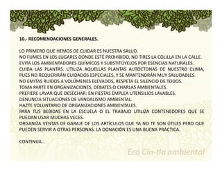 10.‐ RECOMENDACIONES GENERALES. 
LO PRIMERO QUE HEMOS DE CUIDAR ES NUESTRA SALUD. 
NO FUMES EN LOS LUGARES DONDE ESTÉ PROHIBIDO, NO TIRES LA COLILLA EN LA CALLE. 
EVITA LOS AMBIENTADORES QUÍMICOS Y SUBSTITÚYELOS POR ESENCIAS NATURALES. 
CUIDA LAS PLANTAS. UTILIZA AQUELLAS PLANTAS AUTÓCTONAS DE NUESTRO CLIMA, 
PUES NO REQUERIRÁN CUIDADOS ESPECIALES, Y SE MANTENDRÁN MUY SALUDABLES. 
NO EMITAS RUIDOS A VOLÚMENES ELEVADOS, RESPETA EL SILENCIO DE TODOS. 
TOMA PARTE EN ORGANIZACIONES, DEBATES O CHARLAS AMBIENTALES. 
PREFIERE LAVAR QUE DESECHAR: EN FIESTAS EMPLEA UTENSILIOS LAVABLES. 
DENUNCIA SITUACIONES DE VANDALISMO AMBIENTAL. 
HAZTE VOLUNTARIO DE ORGANIZACIONES AMBIENTALES. 
PARA TUS BEBIDAS EN LA ESCUELA O EL TRABAJO UTILIZA CONTENEDORES QUE SE 
PUEDAN USAR MUCHAS VECES. 
ORGANIZA VENTAS DE GARAJE DE LOS ARTÍCULOS QUE YA NO TE SON ÚTILES PERO QUE 
PUEDEN SERVIR A OTRAS PERSONAS. LA DONACIÓN ES UNA BUENA PRÁCTICA. 
CONTINUA… 
 