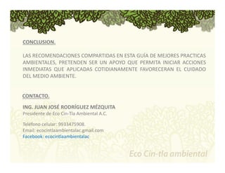 CONCLUSION. 
LAS RECOMENDACIONES COMPARTIDAS EN ESTA GUÍA DE MEJORES PRACTICAS 
AMBIENTALES, PRETENDEN SER UN APOYO QUE PERMITA INICIAR ACCIONES 
INMEDIATAS QUE APLICADAS COTIDIANAMENTE FAVORECERAN EL CUIDADO 
DEL MEDIO AMBIENTE. 
CONTACTO. 
ING. JUAN JOSÉ RODRÍGUEZ MÉZQUITA 
Presidente de Eco Cin‐Tla Ambiental A.C. 
Teléfono celular: 9933475908. 
Email: ecocintlaambientalac.gmail.com 
Facebook: ecocintlaambientalac 
