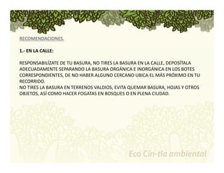 RECOMENDACIONES. 
1.‐ EN LA CALLE: 
RESPONSABILÍZATE DE TU BASURA, NO TIRES LA BASURA EN LA CALLE, DEPOSÍTALA 
ADECUADAMENTE SEPARANDO LA BASURA ORGÁNICA E INORGÁNICA EN LOS BOTES 
CORRESPONDIENTES, DE NO HABER ALGUNO CERCANO UBICA EL MÁS PRÓXIMO EN TU 
RECORRIDO. 
NO TIRES LA BASURA EN TERRENOS VALDIOS, EVITA QUEMAR BASURA, HOJAS Y OTROS 
OBJETOS, ASÍ COMO HACER FOGATAS EN BOSQUES O EN PLENA CIUDAD. 
 