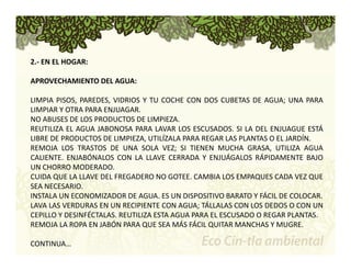 2.‐ EN EL HOGAR: 
APROVECHAMIENTO DEL AGUA: 
LIMPIA PISOS, PAREDES, VIDRIOS Y TU COCHE CON DOS CUBETAS DE AGUA; UNA PARA 
LIMPIAR Y OTRA PARA ENJUAGAR. 
NO ABUSES DE LOS PRODUCTOS DE LIMPIEZA. 
REUTILIZA EL AGUA JABONOSA PARA LAVAR LOS ESCUSADOS. SI LA DEL ENJUAGUE ESTÁ 
LIBRE DE PRODUCTOS DE LIMPIEZA, UTILÍZALA PARA REGAR LAS PLANTAS O EL JARDÍN. 
REMOJA LOS TRASTOS DE UNA SOLA VEZ; SI TIENEN MUCHA GRASA, UTILIZA AGUA 
CALIENTE. ENJABÓNALOS CON LA LLAVE CERRADA Y ENJUÁGALOS RÁPIDAMENTE BAJO 
UN CHORRO MODERADO. 
CUIDA QUE LA LLAVE DEL FREGADERO NO GOTEE. CAMBIA LOS EMPAQUES CADA VEZ QUE 
SEA NECESARIO. 
INSTALA UN ECONOMIZADOR DE AGUA. ES UN DISPOSITIVO BARATO Y FÁCIL DE COLOCAR. 
LAVA LAS VERDURAS EN UN RECIPIENTE CON AGUA; TÁLLALAS CON LOS DEDOS O CON UN 
CEPILLO Y DESINFÉCTALAS. REUTILIZA ESTA AGUA PARA EL ESCUSADO O REGAR PLANTAS. 
REMOJA LA ROPA EN JABÓN PARA QUE SEA MÁS FÁCIL QUITAR MANCHAS Y MUGRE. 
CONTINUA… 
 