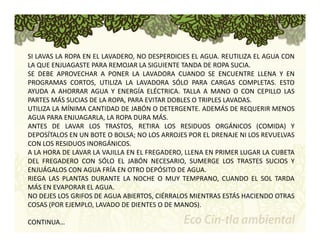 SI LAVAS LA ROPA EN EL LAVADERO, NO DESPERDICIES EL AGUA. REUTILIZA EL AGUA CON 
LA QUE ENJUAGASTE PARA REMOJAR LA SIGUIENTE TANDA DE ROPA SUCIA. 
SE DEBE APROVECHAR A PONER LA LAVADORA CUANDO SE ENCUENTRE LLENA Y EN 
PROGRAMAS CORTOS, UTILIZA LA LAVADORA SÓLO PARA CARGAS COMPLETAS. ESTO 
AYUDA A AHORRAR AGUA Y ENERGÍA ELÉCTRICA. TALLA A MANO O CON CEPILLO LAS 
PARTES MÁS SUCIAS DE LA ROPA, PARA EVITAR DOBLES O TRIPLES LAVADAS. 
UTILIZA LA MÍNIMA CANTIDAD DE JABÓN O DETERGENTE. ADEMÁS DE REQUERIR MENOS 
AGUA PARA ENJUAGARLA, LA ROPA DURA MÁS. 
ANTES DE LAVAR LOS TRASTOS, RETIRA LOS RESIDUOS ORGÁNICOS (COMIDA) Y 
DEPOSÍTALOS EN UN BOTE O BOLSA; NO LOS ARROJES POR EL DRENAJE NI LOS REVUELVAS 
CON LOS RESIDUOS INORGÁNICOS. 
A LA HORA DE LAVAR LA VAJILLA EN EL FREGADERO, LLENA EN PRIMER LUGAR LA CUBETA 
DEL FREGADERO CON SÓLO EL JABÓN NECESARIO, SUMERGE LOS TRASTES SUCIOS Y 
ENJUÁGALOS CON AGUA FRÍA EN OTRO DEPÓSITO DE AGUA. 
RIEGA LAS PLANTAS DURANTE LA NOCHE O MUY TEMPRANO, CUANDO EL SOL TARDA 
MÁS EN EVAPORAR EL AGUA. 
NO DEJES LOS GRIFOS DE AGUA ABIERTOS, CIÉRRALOS MIENTRAS ESTÁS HACIENDO OTRAS 
COSAS (POR EJEMPLO, LAVADO DE DIENTES O DE MANOS). 
CONTINUA… 
 
