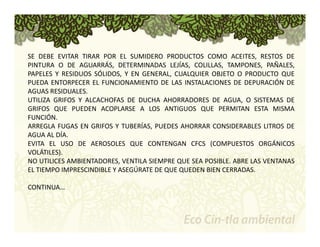 SE DEBE EVITAR TIRAR POR EL SUMIDERO PRODUCTOS COMO ACEITES, RESTOS DE 
PINTURA O DE AGUARRÁS, DETERMINADAS LEJÍAS, COLILLAS, TAMPONES, PAÑALES, 
PAPELES Y RESIDUOS SÓLIDOS, Y EN GENERAL, CUALQUIER OBJETO O PRODUCTO QUE 
PUEDA ENTORPECER EL FUNCIONAMIENTO DE LAS INSTALACIONES DE DEPURACIÓN DE 
AGUAS RESIDUALES. 
UTILIZA GRIFOS Y ALCACHOFAS DE DUCHA AHORRADORES DE AGUA, O SISTEMAS DE 
GRIFOS QUE PUEDEN ACOPLARSE A LOS ANTIGUOS QUE PERMITAN ESTA MISMA 
FUNCIÓN. 
ARREGLA FUGAS EN GRIFOS Y TUBERÍAS, PUEDES AHORRAR CONSIDERABLES LITROS DE 
AGUA AL DÍA. 
EVITA EL USO DE AEROSOLES QUE CONTENGAN CFCS (COMPUESTOS ORGÁNICOS 
VOLÁTILES). 
NO UTILICES AMBIENTADORES, VENTILA SIEMPRE QUE SEA POSIBLE. ABRE LAS VENTANAS 
EL TIEMPO IMPRESCINDIBLE Y ASEGÚRATE DE QUE QUEDEN BIEN CERRADAS. 
CONTINUA… 
 