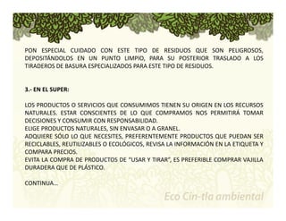 PON ESPECIAL CUIDADO CON ESTE TIPO DE RESIDUOS QUE SON PELIGROSOS, 
DEPOSITÁNDOLOS EN UN PUNTO LIMPIO, PARA SU POSTERIOR TRASLADO A LOS 
TIRADEROS DE BASURA ESPECIALIZADOS PARA ESTE TIPO DE RESIDUOS. 
3.‐ EN EL SUPER: 
LOS PRODUCTOS O SERVICIOS QUE CONSUMIMOS TIENEN SU ORIGEN EN LOS RECURSOS 
NATURALES. ESTAR CONSCIENTES DE LO QUE COMPRAMOS NOS PERMITIRÁ TOMAR 
DECISIONES Y CONSUMIR CON RESPONSABILIDAD. 
ELIGE PRODUCTOS NATURALES, SIN ENVASAR O A GRANEL. 
ADQUIERE SÓLO LO QUE NECESITES, PREFERENTEMENTE PRODUCTOS QUE PUEDAN SER 
RECICLABLES, REUTILIZABLES O ECOLÓGICOS, REVISA LA INFORMACIÓN EN LA ETIQUETA Y 
COMPARA PRECIOS. 
EVITA LA COMPRA DE PRODUCTOS DE “USAR Y TIRAR”, ES PREFERIBLE COMPRAR VAJILLA 
DURADERA QUE DE PLÁSTICO. 
CONTINUA… 
 