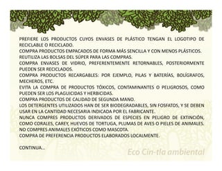PREFIERE LOS PRODUCTOS CUYOS ENVASES DE PLÁSTICO TENGAN EL LOGOTIPO DE 
RECICLABLE O RECICLADO. 
COMPRA PRODUCTOS EMPACADOS DE FORMA MÁS SENCILLA Y CON MENOS PLÁSTICOS. 
REUTILIZA LAS BOLSAS DEL SÚPER PARA LAS COMPRAS. 
COMPRA ENVASES DE VIDRIO, PREFERENTEMENTE RETORNABLES, POSTERIORMENTE 
PUEDEN SER RECICLADOS. 
COMPRA PRODUCTOS RECARGABLES: POR EJEMPLO, PILAS Y BATERÍAS, BOLÍGRAFOS, 
MECHEROS, ETC. 
EVITA LA COMPRA DE PRODUCTOS TÓXICOS, CONTAMINANTES O PELIGROSOS, COMO 
PUEDEN SER LOS PLAGUICIDAS Y HERBICIDAS. 
COMPRA PRODUCTOS DE CALIDAD DE SEGUNDA MANO. 
LOS DETERGENTES UTILIZADOS HAN DE SER BIODEGRADABLES, SIN FOSFATOS, Y SE DEBEN 
USAR EN LA CANTIDAD NECESARIA INDICADA POR EL FABRICANTE. 
NUNCA COMPRES PRODUCTOS DERIVADOS DE ESPECIES EN PELIGRO DE EXTINCIÓN, 
COMO CORALES, CAREY, HUEVOS DE TORTUGA, PLUMAS DE AVES O PIELES DE ANIMALES. 
NO COMPRES ANIMALES EXÓTICOS COMOMASCOTA. 
COMPRA DE PREFERENCIA PRODUCTOS ELABORADOS LOCALMENTE. 
CONTINUA… 
 