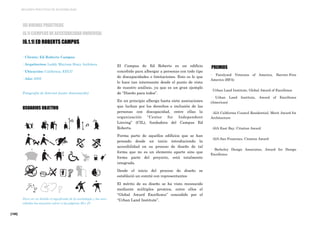 [188]
MEJORES PRÁCTICAS DE ACCESIBILIDAD
El Campus de Ed Roberts es un edificio
concebido para albergar a personas con todo tipo
de discapacidades o limitaciones. Esto es lo que
lo hace tan interesante desde el punto de vista
de nuestro análisis, ya que es un gran ejemplo
de “Diseño para todos”.
En un principio alberga hasta siete asociaciones
que luchan por los derechos e inclusión de las
personas con discapacidad, entre ellas la
organización “Center for Independent
Linving” (CIL), fundadora del Campus Ed
Roberts.
Forma parte de aquellos edificios que se han
pensado desde un inicio introduciendo la
accesibilidad en su proceso de diseño de tal
forma que no es un elemento aparte sino que
forma parte del proyecto, está totalmente
integrada.
Desde el inicio del proceso de diseño se
estableció un comité con representantes
El mérito de su diseño se ha visto reconocido
mediante múltiples premios, entre ellos el
“Global Award Excellence” concedido por el
“Urban Land Institute”.
PREMIOS
· Paralyzed Veterans of America, Barrier-Free
America (BFA)
· Urban Land Institute, Global Award of Excellence
· Urban Land Institute, Award of Excellence
(Americas)
· AIA California Council Residential, Merit Award for
Architecture
· AIA East Bay, Citation Award
· AIA San Francisco, Citation Award
· Berkeley Design Associates, Award for Design
Excellence
[6] BUENAS PRÁCTICAS
[6.1] EJEMPLOS DE ACCESIBILIDAD UNIVERSAL
[6.1.1] ED ROBERTS CAMPUS
· Cliente: Ed Roberts Campus
· Arquitectos: Leddy Maytum Stacy Architecs
· Ubicación: California, EEUU
· Año: 2005
Fotografía de Internet (autor desconocido)
USUARIOS OBJETIVO
Para ver en detalle el significado de la simbología y las nece-
sidades los usuarios volver a las páginas 26 y 27.
 