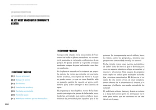 [202]
MEJORES PRÁCTICAS DE ACCESIBILIDAD
[1] ENTORNO Y ACCESO
[1.1] Acceso principal
[1.2] Rampa de acceso
[1.3] Escalinata
[1.4] Instalación acuática
[1.5] Fachada acristalada
[1.6] Fachada opaca
[1.7] Mobiliario urbano que no obstaculiza
[6] BUENAS PRÁCTICAS
[6.1] EJEMPLOS DE ACCESIBILIDAD UNIVERSAL
[6.1.2] WEST VANCOUVER COMMUNITY
CENTER
[1] ENTORNO Y ACCESO
Aunque está situado en la zona centro de Van-
couver se halla en plena naturaleza, en un mar-
co de montañas y enclavado en el entorno de un
parque. Se puede acceder a su puerta principal
mediante rampas de poca inclinación o una bre-
ve escalinata.
En la plaza de entrada se ha colocado un peque-
ño sistema de recreo que consiste en una insta-
lación acuática, una especie de fuente a la que
se puede entrar, ya que no tiene bordillo, sólo
un pequeño cambio de rasante de pocos centí-
metros para poder albergar la fina lámina de
agua.
El programa se hace legible a través de la elimi-
nación estratégica de partes de la fachada, reve-
lando las actividades más extrovertidas y man-
teniendo la privacidad para aquellos que lo re-
quieran. La transparencia une el edificio, borra
los límites entre los programas, mientras que
proporciona continuidad visual y luz natural.
En la entrada vemos unas puertas automáticas
en ambos lados del Atrium que se deslizan para
crear un espacio abierto en el que se mezclan el
interior y el exterior. Este espacio de propósito
más amplio se utiliza para múltiples activida-
des y eventos comunitarios. El Atrium es el co-
razón de este centro cívico, al estar completa-
mente abierto da la bienvenida al usuario y es
espacioso y brillante, con mucha entrada de luz
natural.
El mobiliario urbano, bancos y demás se colocan
a lo largo del camino pero sin sobrepasar su lí-
mite para evitar que se convierta en un obs-
táculo en el paseo.
 