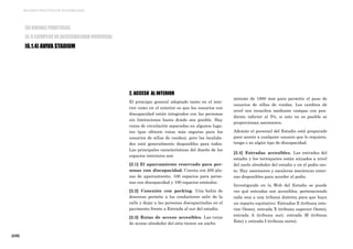 [220]
MEJORES PRÁCTICAS DE ACCESIBILIDAD
2. ACCESO AL INTERIOR
El principio general adoptado tanto en el inte-
rior como en el exterior es que los usuarios con
discapacidad están integrados con las personas
sin limitaciones hasta donde sea posible. Hay
rutas de circulación separadas en algunos luga-
res (que ofrecen rutas más seguras para los
usuarios de sillas de ruedas), pero las localida-
des está generalmente disponibles para todos.
Las principales características del diseño de los
espacios interiores son:
[2.1] El aparcamiento reservado para per-
sonas con discapacidad. Cuenta con 200 pla-
zas de aparcamiento, 100 espacios para perso-
nas con discapacidad y 100 espacios estándar.
[2.2] Conexión con parking. Una bahía de
descenso permite a los conductores salir de la
calle y dejar a las personas discapacitadas en el
pavimento frente a Entrada al sur del estadio.
[2.3] Rutas de acceso accesibles. Las rutas
de acceso alrededor del sitio tienen un ancho
mínimo de 1800 mm para permitir el paso de
usuarios de sillas de ruedas. Los cambios de
nivel son resueltos mediante rampas con pen-
diente inferior al 5%, si esto no es posible se
proporcionan ascensores.
Además el personal del Estadio está preparado
para asistir a cualquier usuario que lo requiera,
tenga o no algún tipo de discapacidad.
[2.4] Entradas accesibles. Las entradas del
estadio y los torniquetes están situados a nivel
del suelo alrededor del estadio y en el podio oes-
te. Hay ascensores y escaleras mecánicas exter-
nas disponibles para acceder al podio.
Investigando en la Web del Estadio se puede
ver qué entradas son accesibles, perteneciendo
cada una a una tribuna distinta para que haya
un reparto equitativo: Entradas E (tribuna inte-
rior Oeste), entrada X (tribuna superior Oeste),
entrada A (tribuna sur), entrada M (tribuna
Este) y entrada I (tribuna norte).
[6] BUENAS PRÁCTICAS
[6.1] EJEMPLOS DE ACCESIBILIDAD UNIVERSAL
[6.1.4] AVIVA STADIUM
 