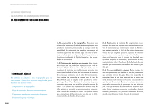 [228]
MEJORES PRÁCTICAS DE ACCESIBILIDAD
[5] BUENAS PRÁCTICAS
[5.1] EJEMPLOS DE ACCESIBILIDAD UNIVERSAL
[5.1.5] INSTITUTE FOR BLIND CHILDREN
[1] ENTRADA Y ACCESO
El edificio se adapta a una topografía que va
elevándose. Entre los recursos empleados para
facilitar su acceso están:
· Adaptación a la topografía.
· Guía de entrada, bandas encaminadoras
· Contrastes mediante materiales distintos
· Pasamanos guía en rampa
[1.1] Adaptación a la topografía. Buscando una
orientación norte-sur el edificio debe adaptarse a una
pendiente bastante pronunciada, y aunque existe la
posibilidad de recorrerla sin emplear ascensores ni
escaleras aparecen dos niveles, algo así como un arri-
ba y un abajo que se asignan a distintas premisas o
funciones atendiendo al flujo del espacio y las necesi-
dades de privacidad.
[1.2] Sistemas de guía en pavimento. Que se pue-
den dirigir por los profesores especializados a los di-
ferentes déficits de los niños. Además, todas las si-
tuaciones de entrada son visibles para personas con
resto visual debido al color de los marcos de madera
de cerezo que contrasta con el color del cerramiento.
Los campos de atención se crean con el uso de
Muschelkalk, que se emplea en los pasillos en hormi-
gón negro fino. Para facilitar el efecto de los pocos
contrastes previstos no se utilizó ningún sistema de
color. Los colores de los materiales deben venir de
ellos mismos y permitir un acercamiento y compren-
sión a través del sentido del tacto. Los únicos colores
que se emplean deliberadamente se dan en los dife-
rentes niveles de linóleo de las aulas.
[1.3] Contrastes y colores. En un principio se ase-
guraron de crear un entorno muy estimulante a tra-
vés de materiales que contrastaran entre sí. Debido a
que en esta escuela el 90% de los niños tiene resto
visual (lo que implica que son capaces de detectar
grandes contrastes y colores muy vivos) todo el com-
plejo, en el exterior y en el interior fue diseñado para
ayudar a mejorar su contraste y habilidades de reco-
nocimiento de color. En el caso de la fachada los ma-
teriales que contrastan con madera de cerezo y pie-
dra gris.
[1.4] Acceso mediante rampas. Estas rampas tie-
nen una pendiente que precisa el uso de pasamanos,
que además sirven de guía. Una vez superada la
rampa se llega a un área marcada en el suelo que
será el inicio del sistema de bandas encaminadoras
que hay en el exterior, Éstas se ramifican y en estos
puntos de intersección de remarcan con un área ma-
yor y un tipo distinto de abotonadura, también mar-
cado frente a rampas, escaleras y entradas. Además
también presentan un pequeño contraste de color,
siendo éstas blancas frente al suelo de color gris.
 