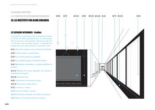 [234]
MEJORES PRÁCTICAS DE ACCESIBILIDAD
[2] ESPACIOS INTERIORES - Pasillos
Los pasillos se caracterizan por los elementos de guía
en forma de doble pasamanos que se interrumpen
ante los accesos y otros pasillos. Además se juega con
el contraste entre paredes blancas y elementos de
madera de cerezo para favorecer el contraste visual.
[2.1] Altura de espacios como elemento jerárquico
[2.2] Circulaciones y su jerarquía
[2.3] Luz natural (guía en pasillos)
[2.4] Luz artificial (guía en intersecciones)
[2.5] Materiales, atmósfera y acústica definen el
espacio
[2.5.1] Madera de cerezo (paredes con interés o
elementos de marco)
[2.5.2] Hormigón visto
[2.6] Ayudas para la orientación, guías.
[2.6.1] Pasamanos a doble altura
[2.7] Contrastes y colores
[2.8] Guía de entradas y accesos
[2.8.1] Pavimento resaltado con cambio de material
[2.9] Ábaco con cuentas de colores en pasillos
[2.5.1][2.5.1] [2.5.2][2.6.1] [2.7][2.5][2.7] [2.4][2.1][2.4]
[5] BUENAS PRÁCTICAS
[5.1] EJEMPLOS DE ACCESIBILIDAD UNIVERSAL
[5.1.5] INSTITUTE FOR BLIND CHILDREN
 