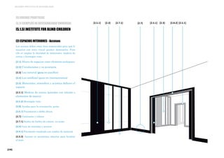 [236]
MEJORES PRÁCTICAS DE ACCESIBILIDAD
[2] ESPACIOS INTERIORES - Accesos
Los accesos deben estar bien enmarcados para que lo
usuarios con resto visual puedan detectarlos, Para
ello se emplea la dualidad de materiales: madera de
cerezo y hormigón visto.
[2.1] Altura de espacios como elemento jerárquico
[2.2] Circulaciones y su jerarquía
[2.3] Luz natural (guía en pasillos)
[2.4] Luz artificial (guía en intersecciones)
[2.5] Materiales, atmósfera y acústica definen el
espacio
[2.5.1] Madera de cerezo (paredes con interés o
elementos de marco)
[2.5.2] Hormigón visto
[2.6] Ayudas para la orientación, guías.
[2.6.1] Pasamanos a doble altura
[2.7] Contrastes y colores
[2.7.1] Suelos de linóleo de colores en aulas
[2.8] Guía de entradas y accesos
[2.8.1] Pavimento resaltado con cambio de material
[2.8.2] Accesos se mantienen abiertos para facilitar
el paso
[2.8.2][2.7] [2.5.1][2.5.1][2.5.1] [2.3] [2.3][2.7.1]
[5] BUENAS PRÁCTICAS
[5.1] EJEMPLOS DE ACCESIBILIDAD UNIVERSAL
[5.1.5] INSTITUTE FOR BLIND CHILDREN
 