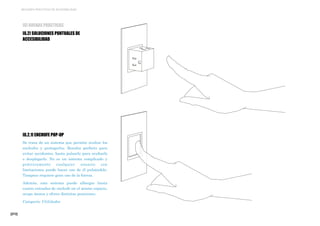 [272]
MEJORES PRÁCTICAS DE ACCESIBILIDAD
[6] BUENAS PRÁCTICAS
[6.2] SOLUCIONES PUNTUALES DE
ACCESIBILIDAD
[6.2.1] ENCHUFE POP-UP
Se trata de un sistema que permite ocultar los
enchufes y protegerlos. Resulta perfecto para
evitar accidentes, basta pulsarlo para ocultarlo
o desplegarlo. No es un sistema complicado y
prácticamente cualquier usuario con
limitaciones puede hacer uso de él pulsándolo.
Tampoco requiere gran uso de la fuerza.
Además, este sistema puede albergar hasta
cuatro entradas de enchufe en el mismo espacio,
ocupa menos y ofrece distintas posiciones.
Categoría: Utilidades
 
