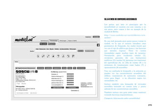[275]
[6.3.4] WEB DE EDIFICIOS ACCESIBLES
Los países que más se preocupan por la
accesibilidad ya cuentan con este sistema y no
son pocos, pero vamos a dar un ejemplo de la
ciudad de Berlín:
http://www.mobidat.net/oertlichkeiten/orte-
suchen/
Es una web pensada para quien quiera visitar la
ciudad, en la que el usuario introduce unos
parámetros de búsqueda, los cuales tienen que
ver con el tipo de edificio que busca y las barreras
que necesita superar. Tiene en cuenta
necesidades según muchos tipos de usuarios:
Orientación para invidentes totales [1],
invidentes parciales [2], con limitaciones
auditivas [3] o sordas [4], personas con trastornos
del aprendizaje [5], en silla de ruedas [6] y la
existencia de instalaciones como baños [7] y
aparcamiento [8] accesibles.
Una vez realizada la búsqueda y la selección se
pueden ver las características accesibles del
edificio, comentarios de anteriores visitantes,
rutas para llegar a su ubicación según tus
necesidades, etc.
Incluye también una búsqueda de viviendas
accesibles teniendo en cuenta zona y precio
además de las características accesibles.
También incluye una guía sobre cómo construir
evitando barreras arquitectónicas.
Categoría: Información sobre accesibilidad
 