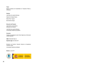 [2]
Título:
Mejores Prácticas de Accesibilidad en Transporte Público y
Edificación
Autores:
José María de Lapuerta Montoya
Alejandro de Miguel Solano
Marta Pérez Triguero
Mar Sánchez Burgos
Dirección del Proyecto:
José Antonio Juncá Ubierna
(Ministerio de Fomento)
José María de Lapuerta Montoya
(Universidad Politécnica de Madrid)
Convenio:
Trabajo de Investigación sobre Orden Digital de la Información
Urbana Española.
ISBN: 978-84-697-4621-9
Depósito legal: M-21224-2017
Ministerio de Fomento. Dirección General de Arquitectura
Vivienda y Suelo.
Universidad Politécnica de Madrid.
Edición: Junio 2017
 