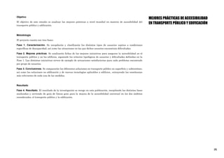 [3]
Objetivo
El objetivo de este estudio es analizar las mejores prácticas a nivel mundial en materia de accesibilidad del
transporte público y edificación.
Metodología
El proyecto cuenta con tres fases:
Fase 1. Caracterización. Se recopilarán y clasificarán los distintos tipos de usuarios sujetos a condiciones
específicas de discapacidad, así como las situaciones en las que dichos usuarios encuentran dificultades.
Fase 2. Mejores prácticas. Se analizarán fichas de las mejores iniciativas para asegurar la accesibilidad en el
transporte público y en los edificios, siguiendo los criterios tipológicos de usuarios y dificultades definidas en la
Fase 1. Las distintas iniciativas sirven de ejemplo de actuaciones satisfactorias para cada problema encontrado
por grupo de usuarios.
Fase 3. Conclusiones. Se compararán las diferentes soluciones en transporte público en superficie y subterráneo,
así como las soluciones en edificación y de nuevas tecnologías aplicables a edificios., extrayendo las enseñanzas
más relevantes de cada una de las medidas.
Resultado
Fase 4. Resultado. El resultado de la investigación se recoge en esta publicación, recopilando las distintas fases
analizadas y sirviendo de guía de líneas guía para la mejora de la accesibilidad universal en los dos ámbitos
considerados, el transporte público y la edificación.
MEJORES PRÁCTICAS DE ACCESIBILIDAD
EN TRANSPORTE PÚBLICO Y EDIFICACIÓN
 