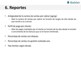 6. Reportes
• Antigüedad de la cartera de ventas por cobrar (aging):
- Abre la cartera de ventas por cobrar en función de rangos de días desde los
que venció o va a vencer.
• Perfil de pago por cliente:
- Abre los pagos realizados por el cliente en función de los días desde la emisión
o vencimiento de las facturas que se le fueron emitiendo.
• Porcentaje de ventas con disputa.
• Porcentaje de ventas sin gestión realizada aún.
• Top clientes según deuda.
 