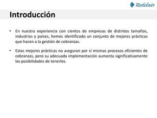 Introducción
• En nuestra experiencia con cientos de empresas de distintos tamaños,
industrias y países, hemos identificado un conjunto de mejores prácticas
que hacen a la gestión de cobranzas.
• Estas mejores prácticas no aseguran por sí mismas procesos eficientes de
cobranzas, pero su adecuada implementación aumenta significativamente
las posibilidades de tenerlos.
 